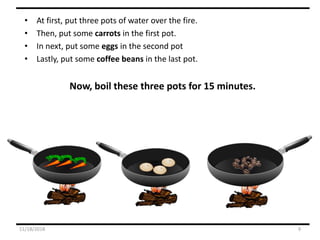 • At first, put three pots of water over the fire.
• Then, put some carrots in the first pot.
• In next, put some eggs in the second pot
• Lastly, put some coffee beans in the last pot.
Now, boil these three pots for 15 minutes.
11/18/2018 9
 