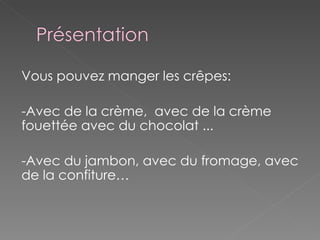 Vous pouvez manger les crêpes: -Avec de la crème,  avec de la crème fouettée avec du chocolat ... -Avec du jambon, avec du fromage, avec de la confiture… 
