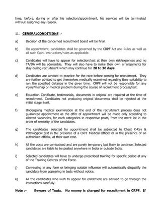 time, before, during or after his selection/appointment, his services will be terminated
without assigning any reason.


11. GENERALCONDITIONS :-

a)     Decision of the concerned recruitment board will be final.

b)     On appointment, candidates shall be governed by the CRPF Act and Rules as well as
       all such Govt. instructions/rules as applicable.

c)     Candidates will have to appear for selection/test at their own risk/expenses and no
       TA/DA will be admissible. They will also have to make their own arrangements for
       stay during recruitment which may continue for 20 to 30 days.

d)     Candidates are advised to practice for the race before coming for recruitment. They
       are further advised to get themselves medically examined regarding their suitability to
       run the specified distance in the given time. CRPF will not be responsible for any
       injury/mishap or medical problem during the course of recruitment process/test.

e)     Education Certificate, testimonials, documents in original are required at the time of
       recruitment. Candidates not producing original documents shall be rejected at the
       initial stage itself.

f)     Undergoing medical examination at the end of the recruitment process does not
       guarantee appointment as the offer of appointment will be made only according to
       allotted vacancies, for each categories in respective posts, from the merit list in the
       order of seniority of the candidates.

g)     The candidates selected for appointment shall be subjected to Chest X-Ray &
       Pathological test in the presence of a CRPF Medical Officer or in the presence of an
       authorised official, at their own cost.

h)     All the posts are combatised and are purely temporary but likely to continue. Selected
       candidates are liable to be posted anywhere in India or outside India.

i)     Selected candidates will have to undergo prescribed training for specific period at any
       of the Training Centres of the Force.

j)     Canvassing in any form or bringing outside influence will automatically disqualify the
       candidate from appearing in tests without notice.

k)     All the candidates who wish to appear for enlistment are advised to go through the
       instructions carefully.

Note :-      Beware of Touts.      No money is charged for recruitment in CRPF. If
 