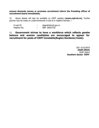 anyone demands money or promises recruitment inform the Presiding officer of
recruitment board immediately.

12.    Above details will also be available on CRPF website (www.crpf.nic.in). Further
queries may be made on undermentioned e-mail id or helpline Number :-

      E-mail ID              -     diggcblr@crpf.gov.in
      Helpline No.           -     080- 28567730

13.  Government strives to have a workforce which reflects gender
balance and women candidates are encouraged to appear for
recruitment for posts of CRPF Constable(Bugler/Gardener/Cook).



                                                                     SD/- 6/12/2010
                                                                       (RAM ANUJ)
                                                                         DIGP (Adm)
                                                             Southern Sector CRPF.
 