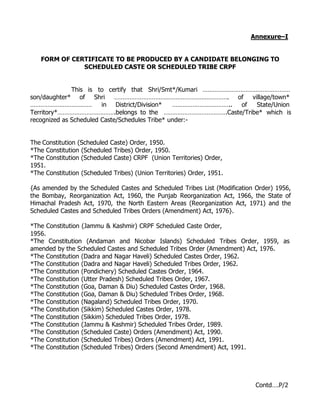 Annexure–I


   FORM OF CERTIFICATE TO BE PRODUCED BY A CANDIDATE BELONGING TO
              SCHEDULED CASTE OR SCHEDULED TRIBE CRPF


              This is to certify that Shri/Smt*/Kumari ……………………………………………
son/daughter* of Shri …………………………………………………………. of village/town*
………………………………            in District/Division*   …………………………….. of  State/Union
Territory*…………………………….belongs to the ……………………………….Caste/Tribe* which is
recognized as Scheduled Caste/Schedules Tribe* under:-


The Constitution (Scheduled Caste) Order, 1950.
*The Constitution (Scheduled Tribes) Order, 1950.
*The Constitution (Scheduled Caste) CRPF (Union Territories) Order,
1951.
*The Constitution (Scheduled Tribes) (Union Territories) Order, 1951.

{As amended by the Scheduled Castes and Scheduled Tribes List (Modification Order) 1956,
the Bombay, Reorganization Act, 1960, the Punjab Reorganization Act, 1966, the State of
Himachal Pradesh Act, 1970, the North Eastern Areas (Reorganization Act, 1971) and the
Scheduled Castes and Scheduled Tribes Orders (Amendment) Act, 1976}.

*The Constitution (Jammu & Kashmir) CRPF Scheduled Caste Order,
1956.
*The Constitution (Andaman and Nicobar Islands) Scheduled Tribes Order, 1959, as
amended by the Scheduled Castes and Scheduled Tribes Order (Amendment) Act, 1976.
*The Constitution (Dadra and Nagar Haveli) Scheduled Castes Order, 1962.
*The Constitution (Dadra and Nagar Haveli) Scheduled Tribes Order, 1962.
*The Constitution (Pondichery) Scheduled Castes Order, 1964.
*The Constitution (Utter Pradesh) Scheduled Tribes Order, 1967.
*The Constitution (Goa, Daman & Diu) Scheduled Castes Order, 1968.
*The Constitution (Goa, Daman & Diu) Scheduled Tribes Order, 1968.
*The Constitution (Nagaland) Scheduled Tribes Order, 1970.
*The Constitution (Sikkim) Scheduled Castes Order, 1978.
*The Constitution (Sikkim) Scheduled Tribes Order, 1978.
*The Constitution (Jammu & Kashmir) Scheduled Tribes Order, 1989.
*The Constitution (Scheduled Caste) Orders (Amendment) Act, 1990.
*The Constitution (Scheduled Tribes) Orders (Amendment) Act, 1991.
*The Constitution (Scheduled Tribes) Orders (Second Amendment) Act, 1991.




                                                                            Contd….P/2
 
