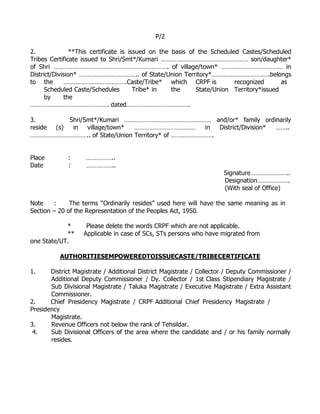 P/2

2.              **This certificate is issued on the basis of the Scheduled Castes/Scheduled
Tribes Certificate issued to Shri/Smt*/Kumari …………………………………………… son/daughter*
of Shri …………………………………………………………. of village/town* ……………………………… in
District/Division* …………………………….. of State/Union Territory*…………………………….belongs
to the        ……………………………….Caste/Tribe* which CRPF is                    recognized      as
      Scheduled Caste/Schedules         Tribe* in   the     State/Union Territory*issued
      by      the
………………………………………. dated……………………………….

3.         Shri/Smt*/Kumari …………………………………………… and/or* family ordinarily
reside (s)  in village/town*  ………………………………        in District/Division* ……..
…………………………….. of State/Union Territory* of …………………….


Place        :      ……………..
Date         :      ……………..
                                                                      Signature…………………..
                                                                      Designation……………….
                                                                      (With seal of Office)

Note    :     The terms “Ordinarily resides” used here will have the same meaning as in
Section – 20 of the Representation of the Peoples Act, 1950.

            *       Please delete the words CRPF which are not applicable.
            **     Applicable in case of SCs, STs persons who have migrated from
one State/UT.

          AUTHORITIESEMPOWEREDTOISSUECASTE/TRIBECERTIFICATE

1.     District Magistrate / Additional District Magistrate / Collector / Deputy Commissioner /
       Additional Deputy Commissioner / Dy. Collector / 1st Class Stipendiary Magistrate /
       Sub Divisional Magistrate / Taluka Magistrate / Executive Magistrate / Extra Assistant
       Commissioner.
2.     Chief Presidency Magistrate / CRPF Additional Chief Presidency Magistrate /
Presidency
       Magistrate.
3.     Revenue Officers not below the rank of Tehsildar.
 4.    Sub Divisional Officers of the area where the candidate and / or his family normally
       resides.
 