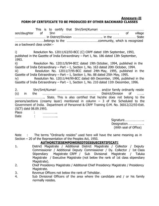 Annexure–II
    FORM OF CERTIFICATE TO BE PRODUCED BY OTHER BACKWARD CLASSES

              This is to certify that Shri/Smt/Kumari ……………………………………………
son/daughter     of     Shri   ………………………………………………………….          of  village
……………………………… in District/Division …………………………….. in the ……………………… State
…………………………….belongs to the ……………………………….community, which is recognized
as a backward class under:-

i)            Resolution No. 12011/63/93-BCC (C) CRPF dated 10th September, 1993,
published in the Gazette of India Extraordinary – Part 1, No. 186 dated 13th September,
1993.
ii)           Resolution No. 12011/9/94-BCC dated 19th October, 1994, published in the
Gazette of India Extraordinary – Part – 1, Section 1, No. 163 dated 20th October, 1994.
iii)           Resolution No. 12011/7/95-BCC dated 24th May, 1995, published in the
Gazette of India Extraordinary – Part – 1, Section 1, No. 88 dated 25th May, 1995.
iv)           Resolution No. 12011/44/99-BCC dated 6th December, 1996, published in the
Gazette of India Extraordinary – Part – 1, Section 1, No. 210 dated 11th December, 1996.

2.           Shri/Smt/Kumari …………………………………………… and/or family ordinarily reside
(s)   in    the    ………………………………………………………                  District/Division    of     ……..
…………………………….. State. This is also certified that he/she does not belong to the
persons/sections (creamy layer) mentioned in column – 3 of the Scheduled to the
Government of India. Department of Personnel & CRPF Training O.M. No. 36012/22/93-Estt.
(SCT) datd 08.09.1993.
Place        :     ……………..
Date          :     ……………..
                                                                  Signature…………………..
                                                                  Designation……………….
                                                                    (With seal of Office)

Note    :     The terms “Ordinarily resides” used here will have the same meaning as in
Section – 20 of the Representation of the Peoples Act, 1950.
                   AUTHORITIESEMPOWEREDTOISSUECERTIFICATE
1.          District Magistrate / Additional District Magistrate / Collector / Deputy
            Commissioner / Additional Deputy Commissioner / Dy. Collector / 1st Class
            Stipendiary    Magistrate CRPF / Sub Divisional Magistrate / Taluka
            Magistrate / Executive Magistrate (not below the rank of 1st class stipendiary
            Magistrate).
2.          Chief Presidency Magistrate / Additional Chief Presidency Magistrate / Presidency
            Magistrate.
3.          Revenue Officers not below the rank of Tehsildar.
4.          Sub Divisional Officers of the area where the candidate and / or his family
            normally resides.
 