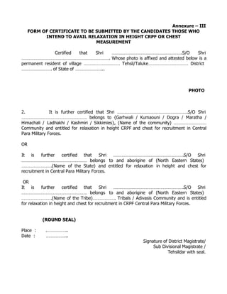 Annexure – III
     FORM OF CERTIFICATE TO BE SUBMITTED BY THE CANDIDATES THOSE WHO
           INTEND TO AVAIL RELAXATION IN HEIGHT CRPF OR CHEST
                               MEASUREMENT

               Certified    that Shri ………………………………………………….S/O         Shri
………………………………………………………………. Whose photo is affixed and attested below is a
permanent resident of village ………………………… Tehsil/Taluke…………………………… District
……………………. of State of …………………...



                                                                                    PHOTO



2.             It is further certified that Shri ………………………………………………….S/O Shri
……………………………………………… belongs to {Garhwali / Kumaouni / Dogra / Maratha /
Himachali / Ladhakhi / Kashmiri / Sikkimies}, (Name of the community) ………………………
Community and entitled for relaxation in height CRPF and chest for recruitment in Central
Para Military Forces.

OR

It is    further    certified that       Shri ………………………………………………….S/O       Shri
……………………………………………… belongs to and aborigine of (North Eastern States)
…………………….(Name of the State) and entitled for relaxation in height and chest for
recruitment in Central Para Military Forces.

 OR
It is      further    certified that     Shri   ………………………………………………….S/O                  Shri
……………………………………………… belongs to and aborigine of (North Eastern States)
…………………….(Name of the Tribe)………………. Tribals / Adivasis Community and is entitled
for relaxation in height and chest for recruitment in CRPF Central Para Military Forces.


          (ROUND SEAL)

Place :     .……………..
Date :      ……………...
                                                             Signature of District Magistrate/
                                                                  Sub Divisional Magistrate /
                                                                         Tehsildar with seal.
 