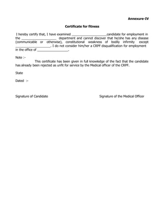 Annexure-IV

                                  Certificate for fitness

 I hereby certify that, I have examined                           candidate for employment in
the                              department and cannot discover that he/she has any disease
(communicable or otherwise), constitutional weakness of bodily infirmity except
                           . I do not consider him/her a CRPF disqualification for employment
in the office of                        .

Note :-
             This certificate has been given in full knowledge of the fact that the candidate
has already been rejected as unfit for service by the Medical officer of the CRPF.

State

Dated :-



Signature of Candidate                                      Signature of the Medical Officer
 