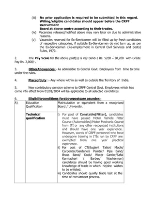 (iii)No prior application is required to be submitted in this regard.
                Willing/eligible candidates should appear before the CRPF
                Recruitment
                Board at above centre according to their trades.
           (iv) Vacancies released/notified above may vary later on due to administrative
                reasons.
           (v) Vacancies reserved for Ex-Servicemen will be filled up by fresh candidates
                of respective categories, if suitable Ex-Servicemen do not turn up, as per
                the Ex-Servicemen (Re-employment in Central Civil Services and posts)
                Rules, 1979.

2.        The Pay Scale for the above post(s) is Pay Band-1 Rs. 5200 – 20,200 with Grade
Pay Rs. 2,000/-.

3.        OtherAllowances:- As admissible to Central Govt. Employees from time to time
under the rules.

4.       Placeofduty :- Any where within as well as outside the Territory of India.

5.        New contributory pension scheme to CRPF Central Govt. Employees which has
come into effect from 01/01/2004 will be applicable to all selected candidates.

6.      Eligibilityconditions forabovepostsare asunder:-
A)     Education             Matriculation or equivalent from a recognized
       Qualification         Board / University.

       Technical              i) For post of Constable(Fitter), candidates
       qualification               must have passed Motor Vehicle Fitter
                                   Course (Automobiles)/Motor Mechanic Course
                                   from ITI or any other recognized institutions
                                   and should have one year experience.
                                   However, wards of CRPF personnel who have
                                   undergone training in ITIs run by CRPF are
                                   exempted      from    one    year   practical
                                   experience.
                              ii) For post of CT(Bugler/ Tailor/ Mochi/
                                   Carpenter/Gardener/ Painter/ Pipe Band/
                                   Brass Band/ Cook/ Water Carrier/Safai
                                   Karmachari      /    Barber/    Washerman)
                                   candidates should be having good working
                                   knowledge of trade in which he/she wishes
                                   to be enlisted.
                              iii) Candidates should qualify trade test at the
                                   time of recruitment process.
 