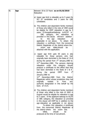 B)   Age   Between 18 to 23 Years as on 01/8/2010
           Relaxation

           a) Upper age limit is relaxable up to 5 years for
              SC/ ST candidates and 3 years for OBC
              candidates.

           b) The children and dependent family members
              of those who killed in the riots of 1984 would
              be eligible for CRPF relaxation in age by 5
              years. If the applicant belongs to SC/ST or
                    OBC category, the relaxation so
              provided in this clause will be in addition
                    to      the age       relaxation      as
              applicable in (a) above.        To obtain this
              relaxation a certificate from the concerned
              District Magistrate of the district where the
                    victim was      killed, should   be
              attached with the application.

           c)    Upper age limit upto 05 years is also
                relaxable for those persons who had
                originally been domiciled in the State of J & K
                during the period from 1st January,1980 to
                31st December,1989. The persons claiming
                relaxation under this category should
                produce a certificate to the effect that they
                had been domiciled in the State of J & K
                during     the     period   CRPF from        1st
                January,1980 to
                31st December,1989 from the District
                Magistrate within whose jurisdiction they had
                originally     resided    or     from      any
                authority designated in this behalf by the
                Govt. of J & K.

           d) The children and dependent family members
              of those who killed in the riots of 2002 in
              Gujarat would be eligible for relaxation in age
              by 5 years. If the applicant belongs to SC/ST
              or OBC category, the relaxation so provided
              in this clause will CRPF be in addition to the
              age relaxation as applicable in (a) above.
                       To obtain this relaxation a certificate
              from the concerned District Magistrate of
              the district where the victim was
                       killed,      should        be
              produced at the time of recruitment.
 