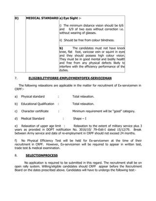 D)      MEDICAL STANDARD a) Eye Sight :-

                                     i) The minimum distance vision should be 6/6
                                     and 6/9 of two eyes without correction i.e.
                                     without wearing of glasses.

                                     ii) Should be free from colour blindness.

                                     b)        The candidates must not have knock
                                     knee, flat foot, varicose vein or squint in eyes
                                     and they should possess high colour vision.
                                     They must be in good mental and bodily health
                                     and free from any physical defects likely to
                                     interfere with the efficiency performance of the
                                     duties.

7.        ELIGIBILITYFORRE-EMPLOYMENTOFEX-SERVICEMAN

  The following relaxations are applicable in the matter for recruitment of Ex-servicemen in
CRPF:-

a)   Physical standard           :            Total relaxation.

b)   Educational Qualification   :            Total relaxation.

c)   Character certificate       :            Minimum requirement will be “good” category.

d)   Medical Standard                  :       Shape – I

e) Relaxation of upper age limit :       Relaxation to the extent of military service plus 3
years as provided in DOPT notification No. 3016/10/ 79–Estt-I dated 15/12/79. Break
between Army service and date of re-employment in CRPF should not exceed 24 months.

f) No Physical Efficiency Test will be held for Ex-servicemen at the time of their
recruitment in CRPF. However, Ex-servicemen will be required to appear in written test,
trade test & medical examination.

8.      SELECTIONPROCESS

       No application is required to be submitted in this regard. The recruitment shall be on
open rally system. Willing/eligible candidates should CRPF appear before the Recruitment
Board on the dates prescribed above. Candidates will have to undergo the following test:-
 
