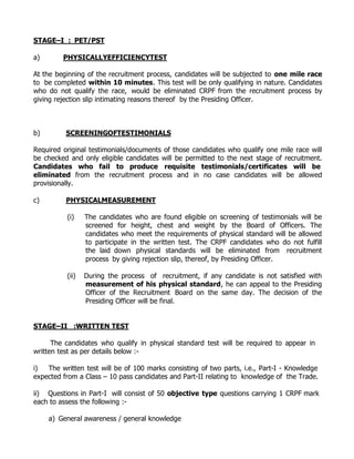 STAGE–I : PET/PST

a)       PHYSICALLYEFFICIENCYTEST

At the beginning of the recruitment process, candidates will be subjected to one mile race
to be completed within 10 minutes. This test will be only qualifying in nature. Candidates
who do not qualify the race, would be eliminated CRPF from the recruitment process by
giving rejection slip intimating reasons thereof by the Presiding Officer.



b)        SCREENINGOFTESTIMONIALS

Required original testimonials/documents of those candidates who qualify one mile race will
be checked and only eligible candidates will be permitted to the next stage of recruitment.
Candidates who fail to produce requisite testimonials/certificates will be
eliminated from the recruitment process and in no case candidates will be allowed
provisionally.

c)        PHYSICALMEASUREMENT

          (i)    The candidates who are found eligible on screening of testimonials will be
                 screened for height, chest and weight by the Board of Officers. The
                 candidates who meet the requirements of physical standard will be allowed
                 to participate in the written test. The CRPF candidates who do not fulfill
                 the laid down physical standards will be eliminated from recruitment
                 process by giving rejection slip, thereof, by Presiding Officer.

          (ii)   During the process of recruitment, if any candidate is not satisfied with
                 measurement of his physical standard, he can appeal to the Presiding
                 Officer of the Recruitment Board on the same day. The decision of the
                 Presiding Officer will be final.


STAGE–II :WRITTEN TEST

      The candidates who qualify in physical standard test will be required to appear in
written test as per details below :-

i)  The written test will be of 100 marks consisting of two parts, i.e., Part-I - Knowledge
expected from a Class – 10 pass candidates and Part-II relating to knowledge of the Trade.

ii) Questions in Part-I will consist of 50 objective type questions carrying 1 CRPF mark
each to assess the following :-

     a) General awareness / general knowledge
 