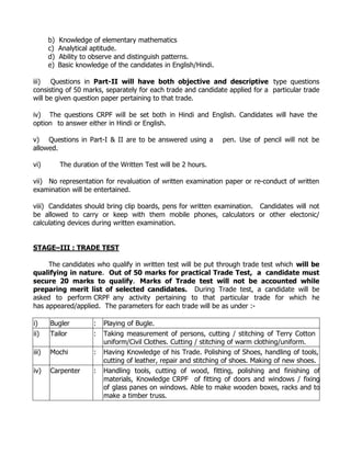 b)   Knowledge of elementary mathematics
       c)   Analytical aptitude.
       d)   Ability to observe and distinguish patterns.
       e)   Basic knowledge of the candidates in English/Hindi.

iii) Questions in Part-II will have both objective and descriptive type questions
consisting of 50 marks, separately for each trade and candidate applied for a particular trade
will be given question paper pertaining to that trade.

iv) The questions CRPF will be set both in Hindi and English. Candidates will have the
option to answer either in Hindi or English.

v) Questions in Part-I & II are to be answered using a            pen. Use of pencil will not be
allowed.

vi)         The duration of the Written Test will be 2 hours.

vii) No representation for revaluation of written examination paper or re-conduct of written
examination will be entertained.

viii) Candidates should bring clip boards, pens for written examination. Candidates will not
be allowed to carry or keep with them mobile phones, calculators or other electonic/
calculating devices during written examination.


STAGE–III : TRADE TEST

     The candidates who qualify in written test will be put through trade test which will be
qualifying in nature. Out of 50 marks for practical Trade Test, a candidate must
secure 20 marks to qualify. Marks of Trade test will not be accounted while
preparing merit list of selected candidates. During Trade test, a candidate will be
asked to perform CRPF any activity pertaining to that particular trade for which he
has appeared/applied. The parameters for each trade will be as under :-

i)     Bugler          :   Playing of Bugle.
ii)    Tailor          :   Taking measurement of persons, cutting / stitching of Terry Cotton
                           uniform/Civil Clothes. Cutting / stitching of warm clothing/uniform.
iii)   Mochi           :   Having Knowledge of his Trade. Polishing of Shoes, handling of tools,
                           cutting of leather, repair and stitching of shoes. Making of new shoes.
iv)    Carpenter       :   Handling tools, cutting of wood, fitting, polishing and finishing of
                           materials, Knowledge CRPF of fitting of doors and windows / fixing
                           of glass panes on windows. Able to make wooden boxes, racks and to
                           make a timber truss.
 