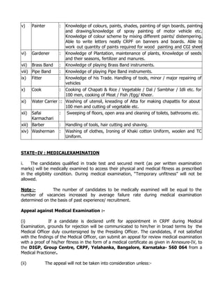 v)     Painter      :Knowledge of colours, paints, shades, painting of sign boards, painting
                     and drawing/knowledge of spray painting of motor vehicle etc.
                     Knowledge of colour scheme by mixing different paints/ distempering.
                     Able to write letters neatly CRPF on banners and boards. Able to
                     work out quantity of paints required for wood painting and CGI sheet
vi) Gardener      : painting. of Plantation, maintenance of plants, Knowledge of seeds
                     Knowledge
                     and their seasons, fertilizer and manures.
vii) Brass Band : Knowledge of playing Brass Band instruments.
viii) Pipe Band   : Knowledge of playing Pipe Band instruments.
ix) Fitter        : Knowledge of his Trade. Handling of tools, minor / major repairing of
                     vehicles
x)    Cook        : Cooking of Chapati & Rice / Vegetable / Dal / Sambhar / Idli etc. for
                     100 men, cooking of Meat / Fish /Egg/ Kheer.
xi) Water Carrier :: Washing of utensil, kneading of Atta for making chapattis for about
                     100 men and cutting of vegetable etc.
xii) Safai        : Sweeping of floors, open area and cleaning of toilets, bathrooms etc.
      Karmachari
xiii) Barber      : Handling of tools, hair cutting and shaving.
xiv) Washerman : Washing of clothes, Ironing of Khaki cotton Uniform, woolen and TC
                     Uniform.


STATE–IV : MEDICALEXAMINATION

i.   The candidates qualified in trade test and secured merit (as per written examination
marks) will be medically examined to access their physical and medical fitness as prescribed
in the eligibility condition. During medical examination, “Temporary unfitness” will not be
allowed.

Note :-         The number of candidates to be medically examined will be equal to the
number of vacancies increased by average failure rate during medical examination
determined on the basis of past experience/ recruitment.

Appeal against Medical Examination :-

(i)            If a candidate is declared unfit for appointment in CRPF during Medical
Examination, grounds for rejection will be communicated to him/her in broad terms by the
Medical Officer duly countersigned by the Presiding Officer. The candidates, if not satisfied
with the findings of the Medical Officer, can submit an appeal for review medical examination
with a proof of his/her fitness in the form of a medical certificate as given in Annexure-IV, to
the DIGP, Group Centre, CRPF, Yelahanka, Bangalore, Karnataka- 560 064 from a
Medical Practioner.

(ii)         The appeal will not be taken into consideration unless:-
 