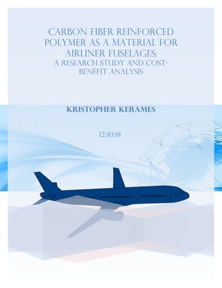 Carbon fiber reinforced
polymer as a Material for
Airliner Fuselages:
A Research Study and Cost-
Benefit Analysis
Kristopher Kerames
12/10/18
 