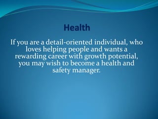 If you are a detail-oriented individual, who
loves helping people and wants a
rewarding career with growth potential,
you may wish to become a health and
safety manager.
 