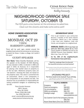 The Cedar Reader                   October 2012
                                                                   Cedar Ridge Park
                                                                     Home Owners Association

                                                                          Building Community

             NEIGHBORHOOD GARAGE SALE
                 SATURDAY, OCTOBER 13
              The HOA puts a nice banner at the entrances to advertise.
                  Clean out the closets and make some extra cash!

   HOME OWNERS ASSOCIATION                                                    MEMBERSHIP DRIVE
          MEETING                                                    Time to get involved in your community!
                                                                     Become a member of the Home Owners

  MONDAY, OCT 29                                                     Association. Attend just a few meetings
                                                                     a year, meet your neighbors, make new
           7:00PM                                                    friends, and strengthen our neighborhood.
      HARDESTY LIBRARY                                               ANNUAL DUES ($50) If you have not
There will be yard signs posted around the                           paid your 2012 dues, please do so. Make
neighborhood and at the entrances to remind you,                     checks payable to CRPHOA and mail to the
                                                                     CRPHOA Treasurer, Deon Mayfield, 9618 S
so watch for those. It takes a village, let’s build it
                                                                     89th E Ave, Tulsa, OK 74133.
this year!
          GUEST SPEAKER
                                                                     So far, 30% of the neighborhood’s
                                                                     homeowners have paid dues.
 Ken Yazel, Tulsa County Assessor, will be
 the speaker at the October 29 HOA Meeting.                      Thank You, Landscape Team, for all you do!
 He was elected in 2002, re-elected in 2006 and                 Our beautiful entrances survived summer!
 again in 2010. As Assessor, he is responsible              The increase in dues this year has allowed us to do more,
 for placing a fair market value on property as                   but there’s still a lot to do! Full participation,
 of the tax date. Oklahoma property taxes are              both financially and volunteer time, is welcome and needed.
 “ad valorem”, meaning the taxes are based on
 the property value. This value is converted into                      UPCOMING PROJECT:
 an assessment, which is one component in                   The fence needs to be stained! If you will help,
 the computation of real property tax bills. The                 give Brad a call at 918-289-3242.
 Assessor has no jurisdiction or responsibility for
 taxing jurisdiction budgets or establishing the                           HELPFUL NUMBERS
 tax rate.
                                                         Emergency			                        911
              Tulsa Counter Assessor
                                                         Police non-emergency		              596-9222
                   500 S. Denver
                                                         Fire non-emergency		                596-9977
                  Tulsa, OK 74103
                                                         EMSA non-emergency		                596-3100
              Phone: (918) 596-5100
                                                         Streetlight outage		                1-888-216-3523
                Fax: (918) 596-5101
                                                         		                   		             www.psoklahoma.com
         email: assessor@tulsacounty.org
           www.assessor.tulsacounty.org                  City Customer Care for Non-emergency Services
                                                         				                              596-2100
                                                         Recent Street Maint. (Chris Cox) 	596-9574
 