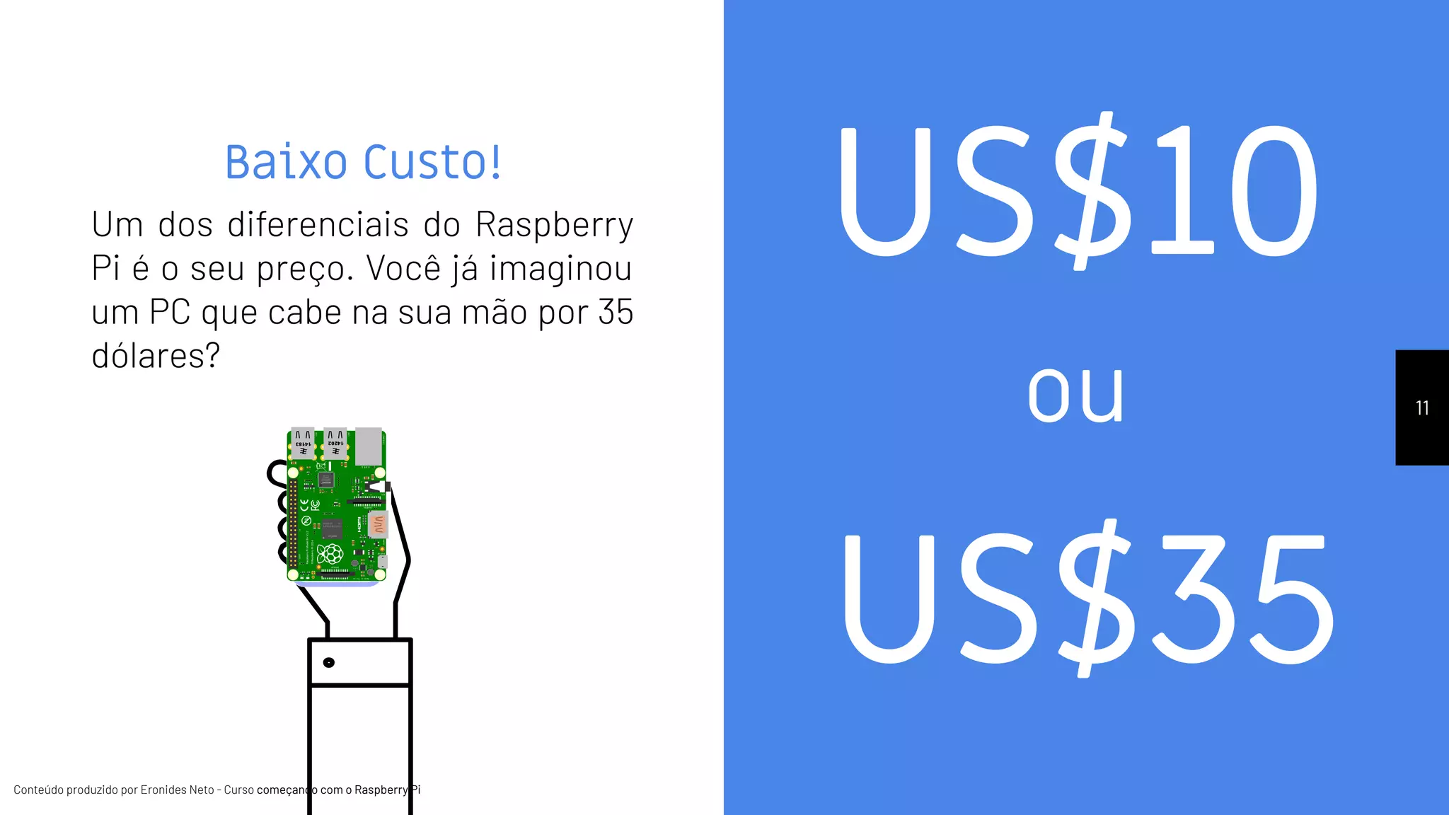 Conteúdo produzido por Eronides Neto - Curso começando com o Raspberry PiConteúdo produzido por Eronides Neto - Curso começando com o Raspberry Pi
Baixo Custo!
Um dos diferenciais do Raspberry
Pi é o seu preço. Você já imaginou
um PC que cabe na sua mão por 35
dólares?
11
US$10
US$35
ou
 