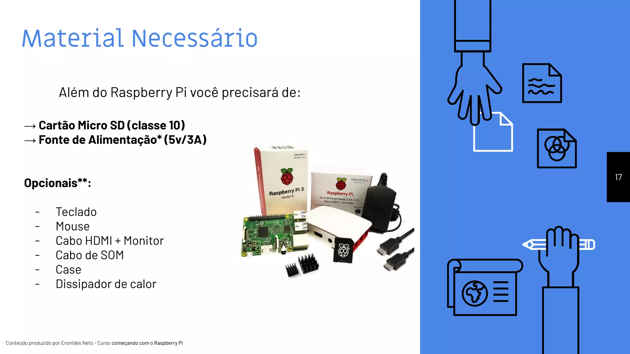 Conteúdo produzido por Eronides Neto - Curso começando com o Raspberry PiConteúdo produzido por Eronides Neto - Curso começando com o Raspberry Pi
Material Necessário
17
Além do Raspberry Pi você precisará de:
→ Cartão Micro SD (classe 10)
→ Fonte de Alimentação* (5v/3A)
Opcionais**:
- Teclado
- Mouse
- Cabo HDMI + Monitor
- Cabo de SOM
- Case
- Dissipador de calor
 