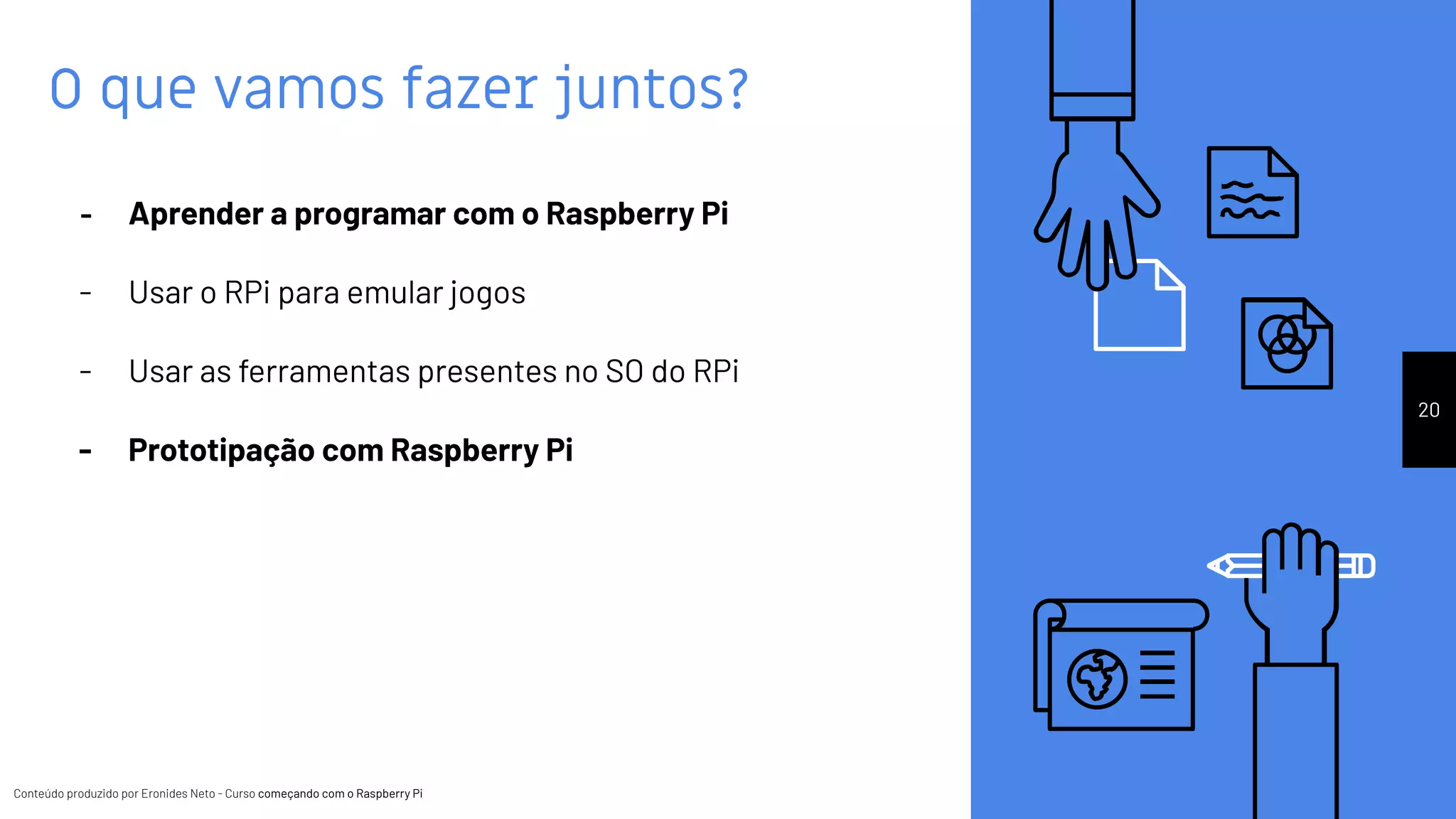 Conteúdo produzido por Eronides Neto - Curso começando com o Raspberry PiConteúdo produzido por Eronides Neto - Curso começando com o Raspberry Pi
O que vamos fazer juntos?
20
- Aprender a programar com o Raspberry Pi
- Usar o RPi para emular jogos
- Usar as ferramentas presentes no SO do RPi
- Prototipação com Raspberry Pi
 