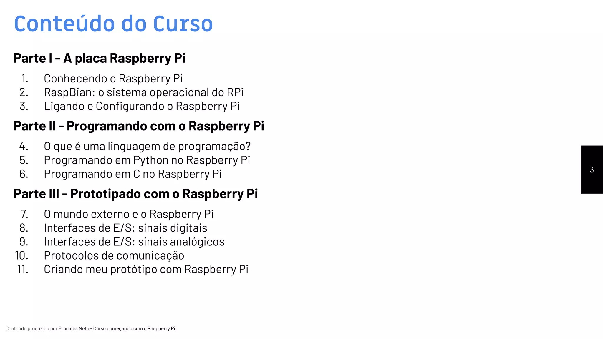 Conteúdo produzido por Eronides Neto - Curso começando com o Raspberry PiConteúdo produzido por Eronides Neto - Curso começando com o Raspberry Pi
Conteúdo do Curso
3
Parte I - A placa Raspberry Pi
1. Conhecendo o Raspberry Pi
2. RaspBian: o sistema operacional do RPi
3. Ligando e Conﬁgurando o Raspberry Pi
Parte II - Programando com o Raspberry Pi
4. O que é uma linguagem de programação?
5. Programando em Python no Raspberry Pi
6. Programando em C no Raspberry Pi
Parte III - Prototipado com o Raspberry Pi
7. O mundo externo e o Raspberry Pi
8. Interfaces de E/S: sinais digitais
9. Interfaces de E/S: sinais analógicos
10. Protocolos de comunicação
11. Criando meu protótipo com Raspberry Pi
 