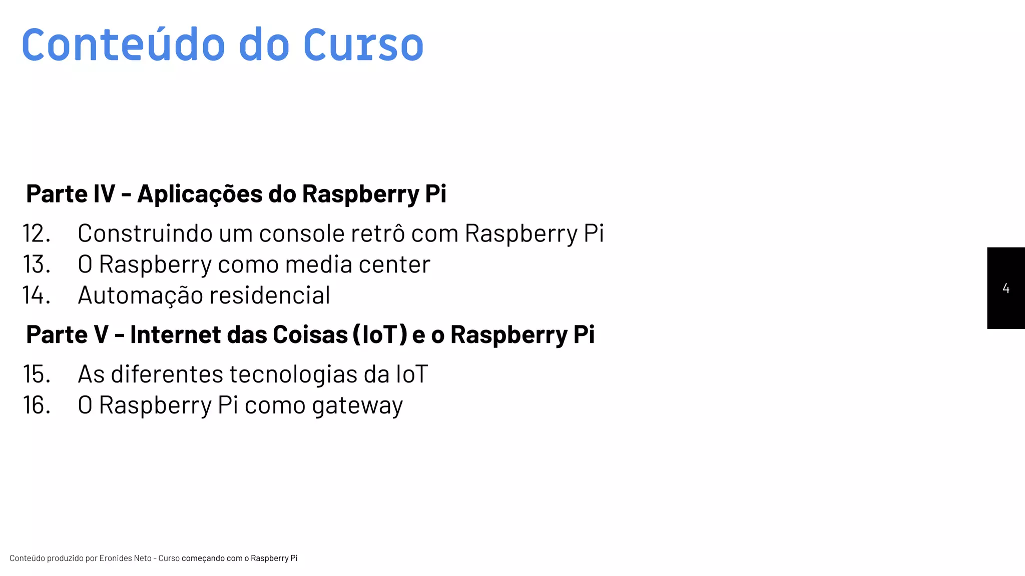 Conteúdo produzido por Eronides Neto - Curso começando com o Raspberry PiConteúdo produzido por Eronides Neto - Curso começando com o Raspberry Pi
Conteúdo do Curso
4
Parte IV - Aplicações do Raspberry Pi
12. Construindo um console retrô com Raspberry Pi
13. O Raspberry como media center
14. Automação residencial
Parte V - Internet das Coisas (IoT) e o Raspberry Pi
15. As diferentes tecnologias da IoT
16. O Raspberry Pi como gateway
 