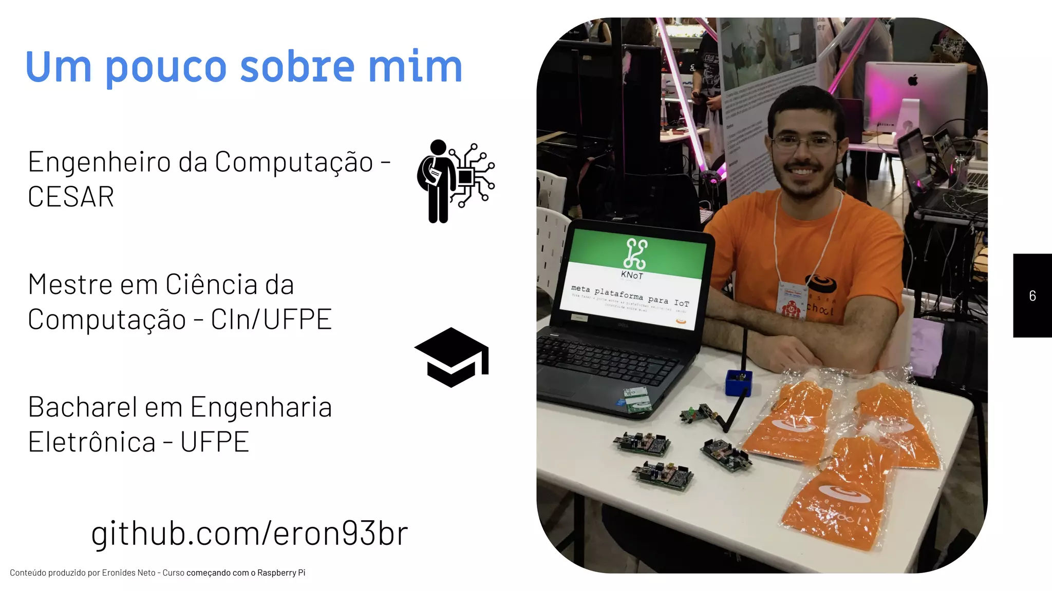 Conteúdo produzido por Eronides Neto - Curso começando com o Raspberry PiConteúdo produzido por Eronides Neto - Curso começando com o Raspberry Pi
Um pouco sobre mim
Engenheiro da Computação -
CESAR
Mestre em Ciência da
Computação - CIn/UFPE
Bacharel em Engenharia
Eletrônica - UFPE
github.com/eron93br
6
 