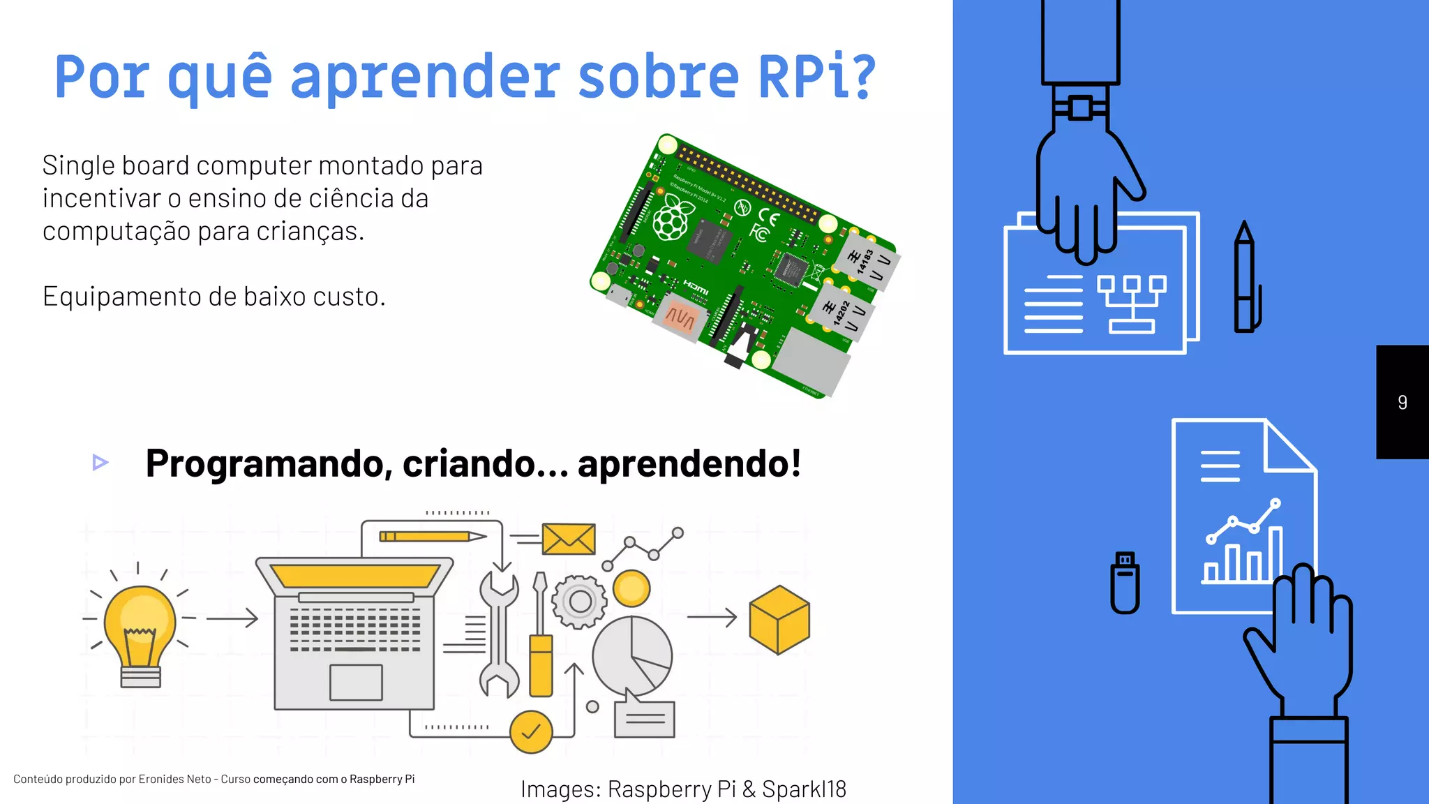 Conteúdo produzido por Eronides Neto - Curso começando com o Raspberry PiConteúdo produzido por Eronides Neto - Curso começando com o Raspberry Pi
Por quê aprender sobre RPi?
▹ Programando, criando… aprendendo!
9
Single board computer montado para
incentivar o ensino de ciência da
computação para crianças.
Equipamento de baixo custo.
Images: Raspberry Pi & Sparkl18
 