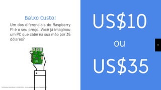 Conteúdo produzido por Eronides Neto - Curso começando com o Raspberry PiConteúdo produzido por Eronides Neto - Curso começando com o Raspberry Pi
Baixo Custo!
Um dos diferenciais do Raspberry
Pi é o seu preço. Você já imaginou
um PC que cabe na sua mão por 35
dólares?
11
US$10
US$35
ou
 