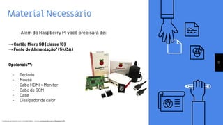 Conteúdo produzido por Eronides Neto - Curso começando com o Raspberry PiConteúdo produzido por Eronides Neto - Curso começando com o Raspberry Pi
Material Necessário
17
Além do Raspberry Pi você precisará de:
→ Cartão Micro SD (classe 10)
→ Fonte de Alimentação* (5v/3A)
Opcionais**:
- Teclado
- Mouse
- Cabo HDMI + Monitor
- Cabo de SOM
- Case
- Dissipador de calor
 