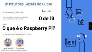 Conteúdo produzido por Eronides Neto - Curso começando com o Raspberry PiConteúdo produzido por Eronides Neto - Curso começando com o Raspberry Pi
Instruções Gerais do Curso
Esta é a aula:
0 de 16
Os códigos estarão disponíveis!
Todos os códigos utilizados ao longo deste
curso estão disponíveis no GitHub.
2
O que é o Raspberry Pi?
Tema:
Os recursos necessários para esta aula são:
Livros/Tutoriais Computador
 