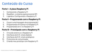 Conteúdo produzido por Eronides Neto - Curso começando com o Raspberry PiConteúdo produzido por Eronides Neto - Curso começando com o Raspberry Pi
Conteúdo do Curso
3
Parte I - A placa Raspberry Pi
1. Conhecendo o Raspberry Pi
2. RaspBian: o sistema operacional do RPi
3. Ligando e Conﬁgurando o Raspberry Pi
Parte II - Programando com o Raspberry Pi
4. O que é uma linguagem de programação?
5. Programando em Python no Raspberry Pi
6. Programando em C no Raspberry Pi
Parte III - Prototipado com o Raspberry Pi
7. O mundo externo e o Raspberry Pi
8. Interfaces de E/S: sinais digitais
9. Interfaces de E/S: sinais analógicos
10. Protocolos de comunicação
11. Criando meu protótipo com Raspberry Pi
 