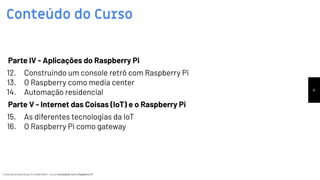 Conteúdo produzido por Eronides Neto - Curso começando com o Raspberry PiConteúdo produzido por Eronides Neto - Curso começando com o Raspberry Pi
Conteúdo do Curso
4
Parte IV - Aplicações do Raspberry Pi
12. Construindo um console retrô com Raspberry Pi
13. O Raspberry como media center
14. Automação residencial
Parte V - Internet das Coisas (IoT) e o Raspberry Pi
15. As diferentes tecnologias da IoT
16. O Raspberry Pi como gateway
 