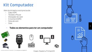 Conteúdo produzido por Eronides Neto - Curso começando com o Raspberry PiConteúdo produzido por Eronides Neto - Curso começando com o Raspberry Pi
Kit Computador
12
Além do kit básico você precisa de:
- Cabo HDMI
- Teclado e Mouse
- Dissipador de calor
- O monitor (HDMI)
- Caixa de som
- Case
Images: Raspberry Pi & Sparkl18
▹ Todos os elementos para ter um computador
 
