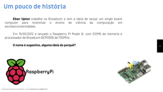 Conteúdo produzido por Eronides Neto - Curso começando com o Raspberry PiConteúdo produzido por Eronides Neto - Curso começando com o Raspberry Pi
Um pouco de história
4
Eben Upton trabalha na Broadcom e tem a ideia de lançar um single board
computer para incentivar o ensino de ciência da computação em
escolas/universidades.
Em 15/02/2012 é lançado o Raspberry PI Model B, com 512MB de memória e
processador de Broadcom BCM2835 de 700MHz.
O nome é sugestivo, alguma ideia do porquê?
 