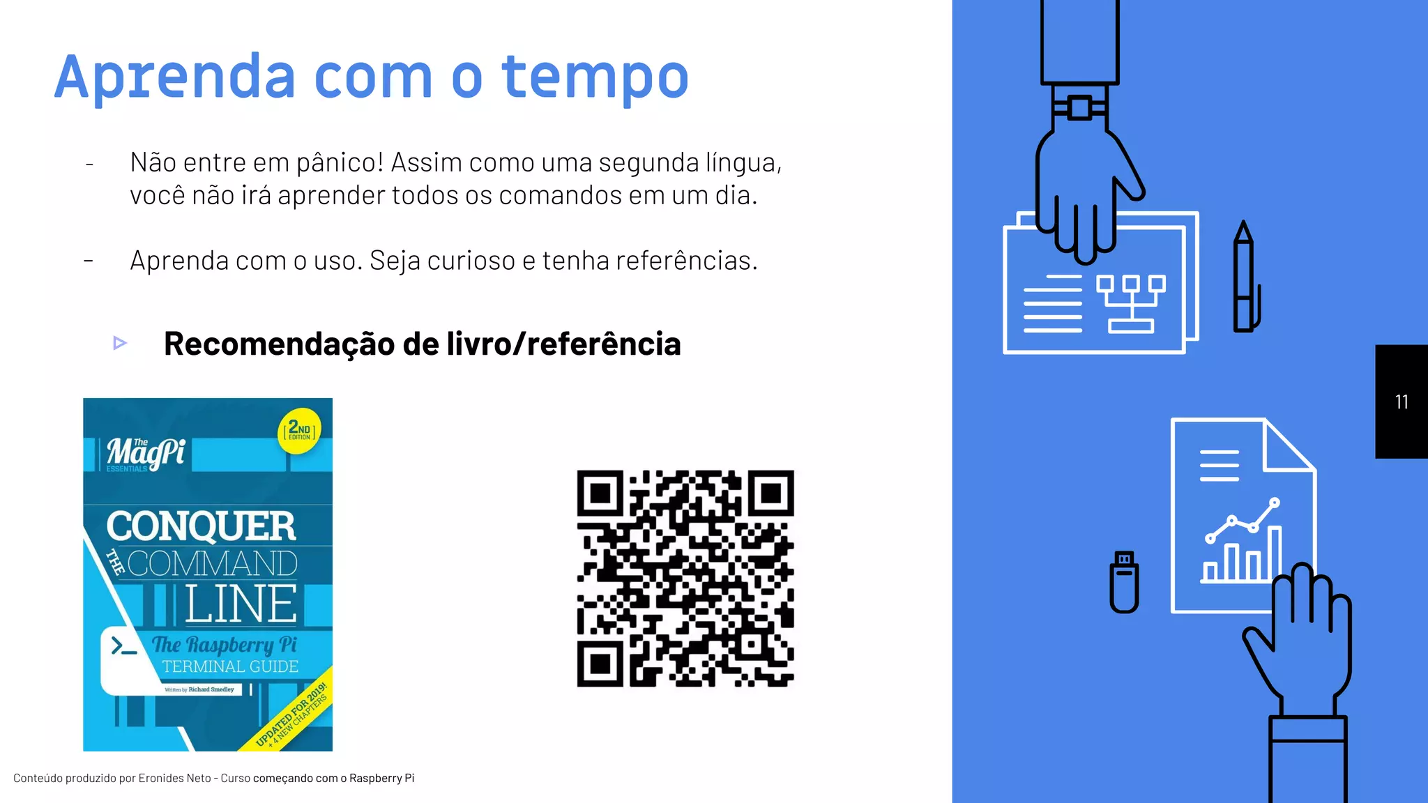 Conteúdo produzido por Eronides Neto - Curso começando com o Raspberry PiConteúdo produzido por Eronides Neto - Curso começando com o Raspberry Pi
Aprenda com o tempo
11
- Não entre em pânico! Assim como uma segunda língua,
você não irá aprender todos os comandos em um dia.
- Aprenda com o uso. Seja curioso e tenha referências.
▹ Recomendação de livro/referência
 