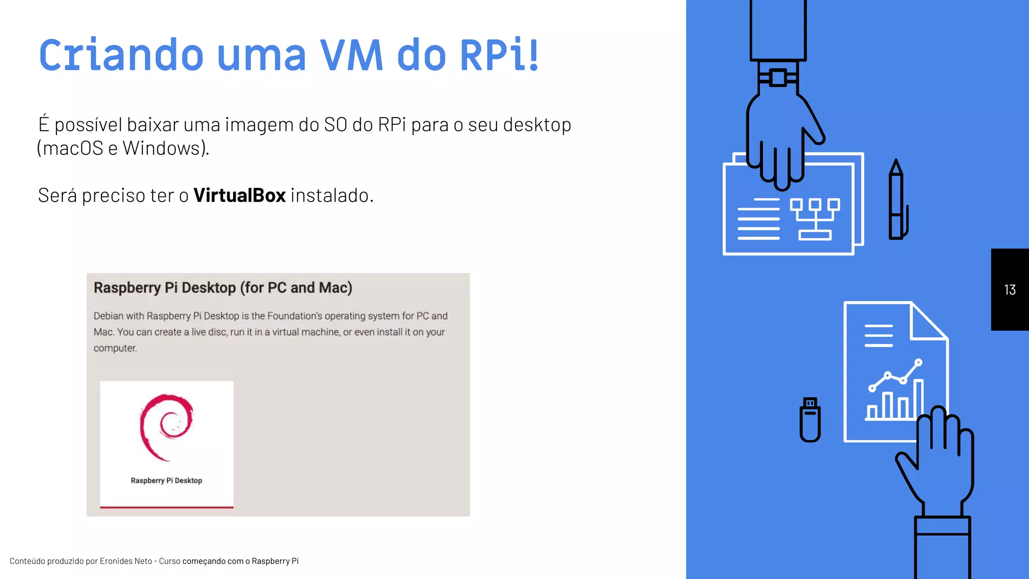 Conteúdo produzido por Eronides Neto - Curso começando com o Raspberry PiConteúdo produzido por Eronides Neto - Curso começando com o Raspberry Pi
Criando uma VM do RPi!
13
É possível baixar uma imagem do SO do RPi para o seu desktop
(macOS e Windows).
Será preciso ter o VirtualBox instalado.
 