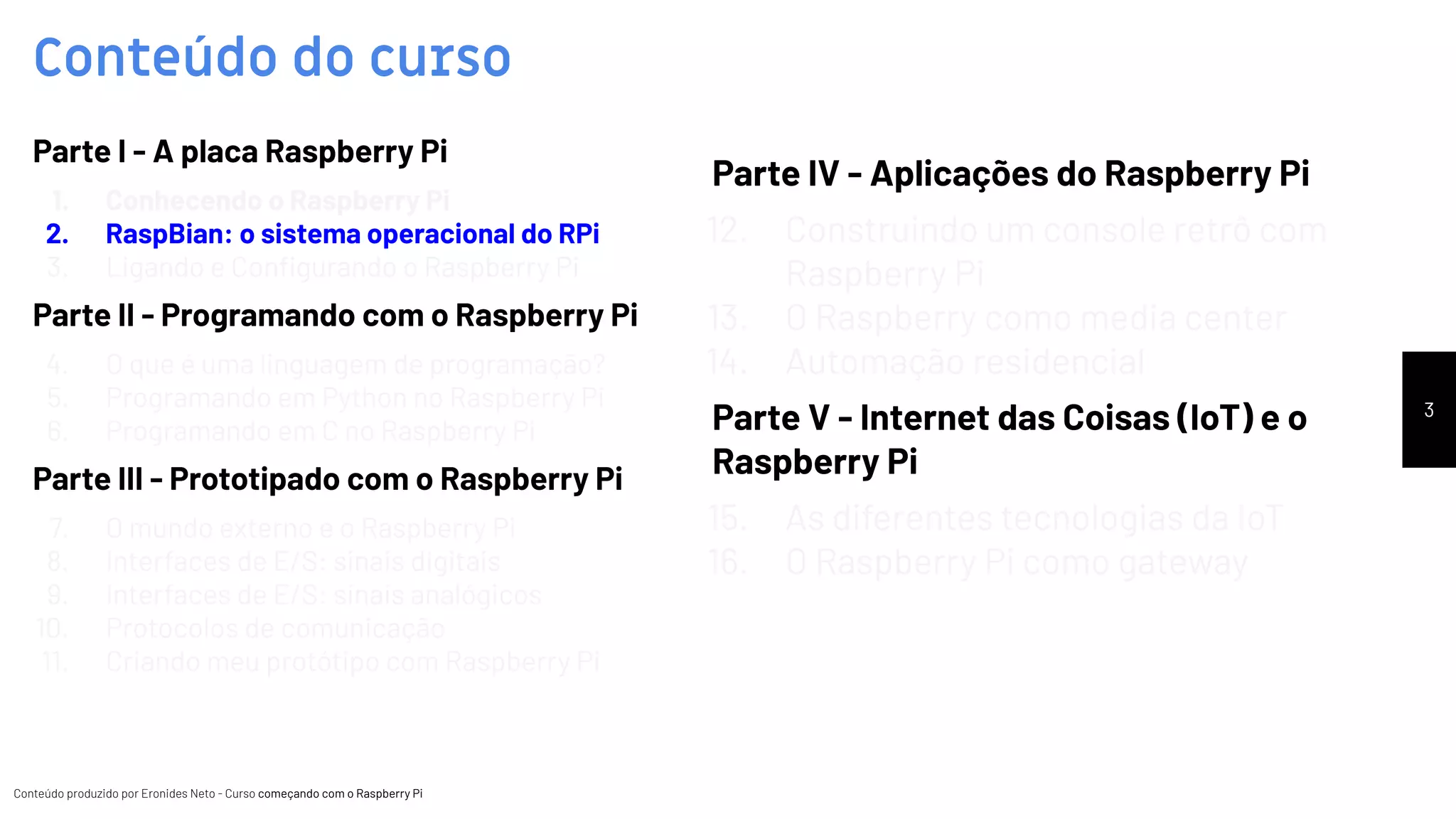 Conteúdo produzido por Eronides Neto - Curso começando com o Raspberry PiConteúdo produzido por Eronides Neto - Curso começando com o Raspberry Pi
Conteúdo do curso
3
Parte I - A placa Raspberry Pi
1. Conhecendo o Raspberry Pi
2. RaspBian: o sistema operacional do RPi
3. Ligando e Conﬁgurando o Raspberry Pi
Parte II - Programando com o Raspberry Pi
4. O que é uma linguagem de programação?
5. Programando em Python no Raspberry Pi
6. Programando em C no Raspberry Pi
Parte III - Prototipado com o Raspberry Pi
7. O mundo externo e o Raspberry Pi
8. Interfaces de E/S: sinais digitais
9. Interfaces de E/S: sinais analógicos
10. Protocolos de comunicação
11. Criando meu protótipo com Raspberry Pi
Parte IV - Aplicações do Raspberry Pi
12. Construindo um console retrô com
Raspberry Pi
13. O Raspberry como media center
14. Automação residencial
Parte V - Internet das Coisas (IoT) e o
Raspberry Pi
15. As diferentes tecnologias da IoT
16. O Raspberry Pi como gateway
 
