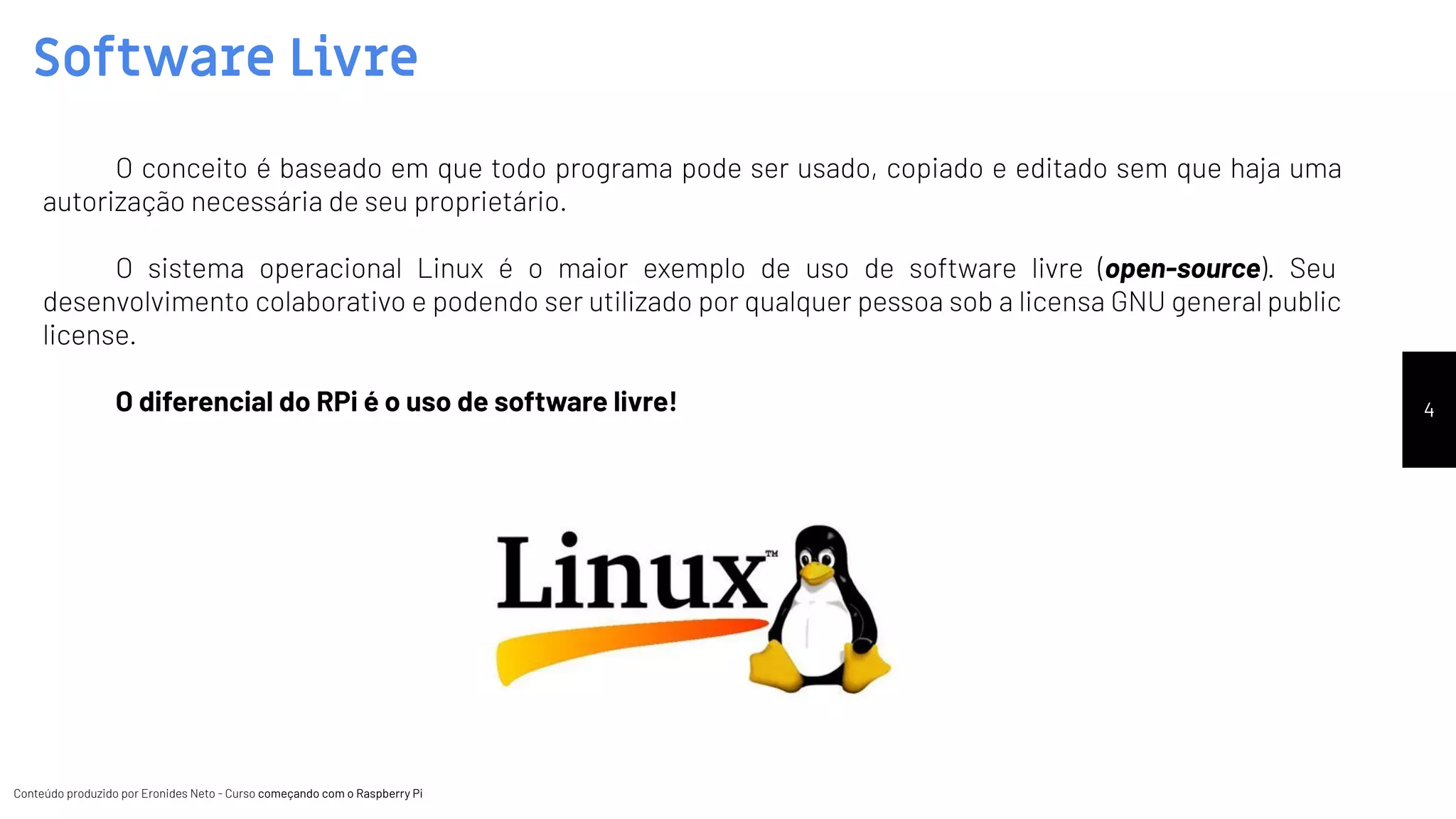 Conteúdo produzido por Eronides Neto - Curso começando com o Raspberry PiConteúdo produzido por Eronides Neto - Curso começando com o Raspberry Pi
Software Livre
4
O conceito é baseado em que todo programa pode ser usado, copiado e editado sem que haja uma
autorização necessária de seu proprietário.
O sistema operacional Linux é o maior exemplo de uso de software livre (open-source). Seu
desenvolvimento colaborativo e podendo ser utilizado por qualquer pessoa sob a licensa GNU general public
license.
O diferencial do RPi é o uso de software livre!
 
