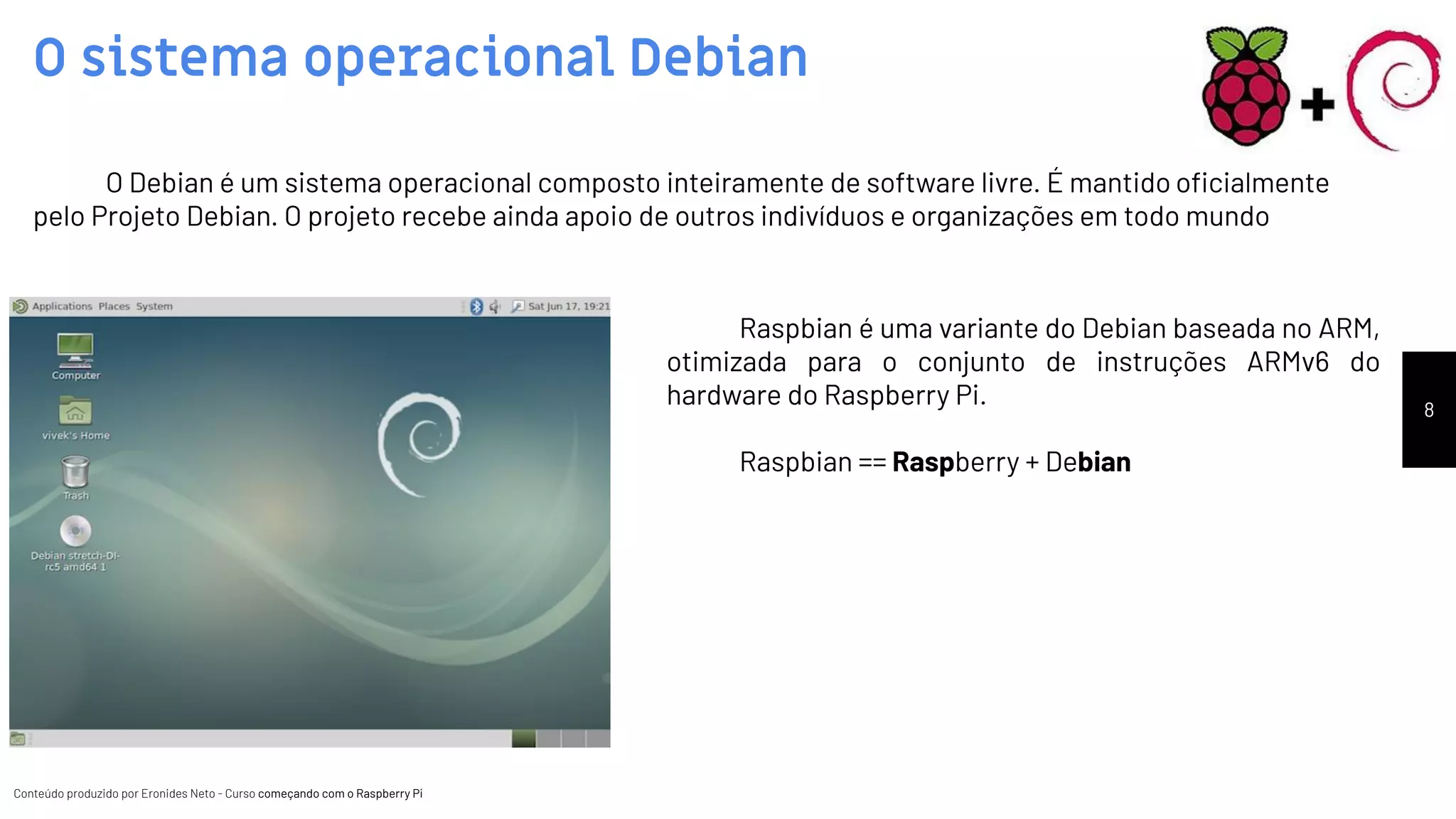 Conteúdo produzido por Eronides Neto - Curso começando com o Raspberry PiConteúdo produzido por Eronides Neto - Curso começando com o Raspberry Pi
O sistema operacional Debian
8
O Debian é um sistema operacional composto inteiramente de software livre. É mantido oﬁcialmente
pelo Projeto Debian. O projeto recebe ainda apoio de outros indivíduos e organizações em todo mundo
Raspbian é uma variante do Debian baseada no ARM,
otimizada para o conjunto de instruções ARMv6 do
hardware do Raspberry Pi.
Raspbian == Raspberry + Debian
 