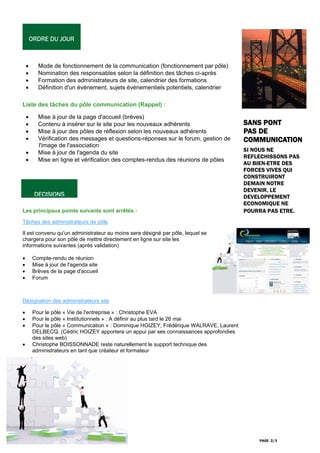 ORDRE DU JOUR



    •     Mode de fonctionnement de la communication (fonctionnement par pôle)
    •     Nomination des responsables selon la définition des tâches ci-après
    •     Formation des administrateurs de site, calendrier des formations
    •     Définition d'un événement, sujets événementiels potentiels, calendrier

Liste des tâches du pôle communication (Rappel) :

    •     Mise à jour de la page d'accueil (brèves)
    •     Contenu à insérer sur le site pour les nouveaux adhérents                      SANS PONT
    •     Mise à jour des pôles de réflexion selon les nouveaux adhérents                PAS DE
    •     Vérification des messages et questions-réponses sur le forum, gestion de       COMMUNICATION
          l'image de l'association
    •     Mise à jour de l'agenda du site                                                SI NOUS NE
                                                                                         REFLECHISSONS PAS
    •     Mise en ligne et vérification des comptes-rendus des réunions de pôles
                                                                                         AU BIEN-ETRE DES
                                                                                         FORCES VIVES QUI
                                                                                         CONSTRUIRONT
                                                                                         DEMAIN NOTRE
                                                                                         DEVENIR, LE
         DECISIONS                                                                       DEVELOPPEMENT
                                                                                         ECONOMIQUE NE
Les principaux points suivants sont arrêtés :                                            POURRA PAS ETRE.
Tâches des administrateurs de pôle

Il est convenu qu'un administrateur au moins sera désigné par pôle, lequel se
chargera pour son pôle de mettre directement en ligne sur site les
informations suivantes (après validation)

•       Compte-rendu de réunion
•       Mise à jour de l'agenda site
•       Brèves de la page d'accueil
•       Forum



Désignation des administrateurs site

•       Pour le pôle « Vie de l'entreprise » : Christophe EVA
•       Pour le pôle « Institutionnels » : A définir au plus tard le 26 mai
•       Pour le pôle « Communication » : Dominique HOIZEY, Frédérique WALRAVE, Laurent
        DELBECQ. (Cédric HOIZEY apportera un appui par ses connaissances approfondies
        des sites web)
•       Christophe BOISSONNADE reste naturellement le support technique des
        administrateurs en tant que créateur et formateur




                                                                                             PAGE 2/3
 