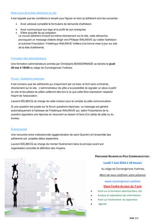Mise à jour de la liste adhérents du site

Il est rappelé que les conditions à remplir pour figurer en tant qu'adhérent sont les suivantes :

    •    Avoir adressé complété le formulaire de demande d'adhésion

    •     Avoir communiqué son logo et le profil de son entreprise
    •     S'être acquitté de sa cotisation
        Le nouvel adhérent s'inscrit lui-même directement sur le site, cette démarche
        provoquant un message d'alerte dirigé vers Philippe WALRAVE qui valide l'adhésion
        et autorise l'inscription. Frédérique WALRAVE Veillera à la bonne mise à jour sur site
        de la liste d'adhérents.



Formation des administrateurs

Une formation administrateurs animée par Christophe BOISSONNADE se tiendra le jeudi
20 mai à 18h00 au siège de Convergences Yvelines.



Forum - Questions-réponses

Il est convenu que les adhérents qui s'expriment par ce biais, le font sans contrainte,
directement sur le site. L'administrateur de pôle a la possibilité de signaler un abus à partir
du site et les pilotes de pôles veilleront dès lors à ce que cette libre expression respecte
l'esprit de l'association.

Laurent DELBECQ se charge de cette mission pour le compte du pôle communication.

Si une question est posée sur le forum questions-réponses, un message est généré
automatiquement à l'adresse de Frédérique WALRAVE qui, selon l'importance de la
question apportera une réponse en recourant au besoin à l'avis d'un pilote de pôle ou du
bureau.



Événementiel

Une rencontre entre institutionnels (agglomération de saint Quentin) et l’ensemble des
adhérents est projetée début septembre.

Laurent DELBECQ se charge de monter l'évènement dans le principe avant son
organisation concrète et définition des moyens.


                                                                           PROCHAINE REUNION DU POLE COMMUNICATION : 

                                                                                   Lundi 7 Juin 2010 à 18 heures 
                                                                                 Au siège de Convergences Yvelines.

                                                                               Merci de nous confirmer votre présence 

                                                                                    www.convergences‐yvelines 
                                                                                   Dans l’ordre du jour du 7 juin 
                                                                       ♦      Point sur la formation administrateur site 
                                                                       ♦      Analyse et exploitation des informations 
                                                                       ♦      Point sur l’évènement  de septembre 
                                                                       ♦       Agenda  




                                                                                                            PAGE 3/3
 