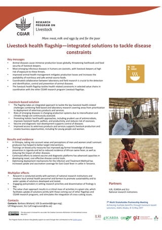 Key messages
• Animal diseases cause immense production losses globally, threatening livelihoods and food 
security of livestock keepers.
• Most emerging infectious diseases in humans are zoonotic, with livestock keepers at high 
risk of exposure to these threats. 
• Improved animal‐health management mitigates production losses and increases the 
availability of nutritious and safe animal‐source foods.
• Coordinated collaboration between laboratory and field research is crucial to the detection 
and identification, control and prevention of animal diseases.
• The livestock health flagship tackles health related constraints in selected value chains in 
coordination with the other CGIAR research program Livestock flagships.
Pictures
Livestock health flagship—integrated solutions to tackle disease 
constraints
This document is licensed for use under the Creative Commons Attribution 4.0 International Licence.
May 2017.
Livestock‐based solution 
• The flagship takes an integrated approach to tackle the key livestock health‐related 
challenges combining field‐based and laboratory research covering areas from prioritization 
to deployment of veterinary products and services.
• Risks of emerging diseases in changing production systems due to intensification and 
climate change are continuously assessed.
• Promoting holistic herd health approaches, including prudent use of antimicrobials, 
improves livestock health, welfare, and productivity, and reduces risk of zoonoses.
• Vaccine and diagnostic tool development supports control of diseases.
• Improved access to veterinary products and services supports livestock production and 
creates business opportunities, including for young people and women.
Results and evidence
• In Ethiopia, taking into account views and perceptions of men and women small ruminant 
producers has helped to better target interventions.
• Trainings on biosecurity measures has improved pig farmer knowledge of disease 
prevention in Uganda and led to reduced incidence of African swine fever, as well as 
reducing the impact of other diseases.
• Continued efforts to extend vaccine and diagnostic platforms has advanced capacities in 
developing novel, cost‐effective disease control tools.
• Optimizing deployment mechanisms for the Infection and Treatment Method has 
increased uptake and vaccination coverage for East Coast fever in cattle in Tanzania.
Multiplier effects
• Research is conducted jointly with partners of national research institutions and 
involves local animal health personnel and farmers to promote sustainability and to 
wider uptake of solutions developed and tested.
• Engaging policymakers in setting research priorities and dissemination of findings is 
key. 
• The value chain approach results in a critical mass of activities in a given site, which 
facilitates uptake of solutions jointly with those coming out of other flagships and 
CGIAR research programs, and stimulates the integration of cross‐cutting issues.
Partners
ILRI, ICARDA and SLU
National research institutions
7th Multi-Stakeholder Partnership Meeting
Achieving multiple benefits through livestock-based
solutions, Addis Ababa, 8-12 May 2017
Contacts
Contacts: Barbara Wieland, ILRI (b.wieland@cigar.org);
Ulf Magnusson, SLU (ulf.magnusson@slu.se)
The Program thanks all donors that globally support our work through their contributions to the CGIAR system
 