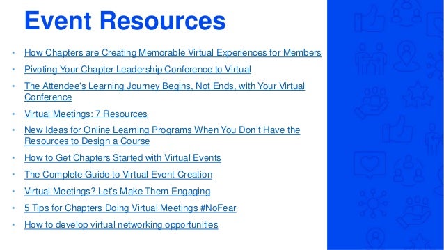 Event Resources
• How Chapters are Creating Memorable Virtual Experiences for Members
• Pivoting Your Chapter Leadership Conference to Virtual
• The Attendee’s Learning Journey Begins, Not Ends, with Your Virtual
Conference
• Virtual Meetings: 7 Resources
• New Ideas for Online Learning Programs When You Don’t Have the
Resources to Design a Course
• How to Get Chapters Started with Virtual Events
• The Complete Guide to Virtual Event Creation
• Virtual Meetings? Let’s Make Them Engaging
• 5 Tips for Chapters Doing Virtual Meetings #NoFear
• How to develop virtual networking opportunities
 