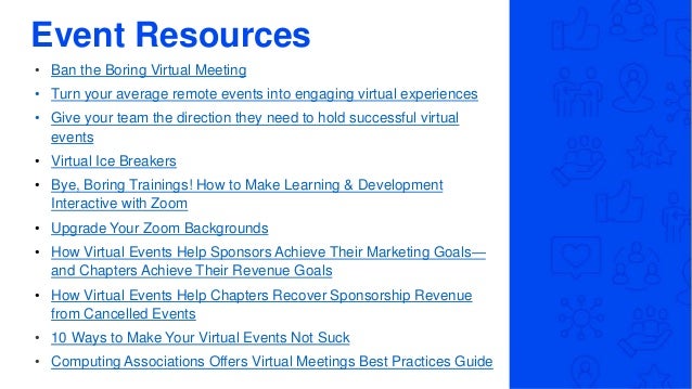 Event Resources
• Ban the Boring Virtual Meeting
• Turn your average remote events into engaging virtual experiences
• Give your team the direction they need to hold successful virtual
events
• Virtual Ice Breakers
• Bye, Boring Trainings! How to Make Learning & Development
Interactive with Zoom
• Upgrade Your Zoom Backgrounds
• How Virtual Events Help Sponsors Achieve Their Marketing Goals—
and Chapters Achieve Their Revenue Goals
• How Virtual Events Help Chapters Recover Sponsorship Revenue
from Cancelled Events
• 10 Ways to Make Your Virtual Events Not Suck
• Computing Associations Offers Virtual Meetings Best Practices Guide
 
