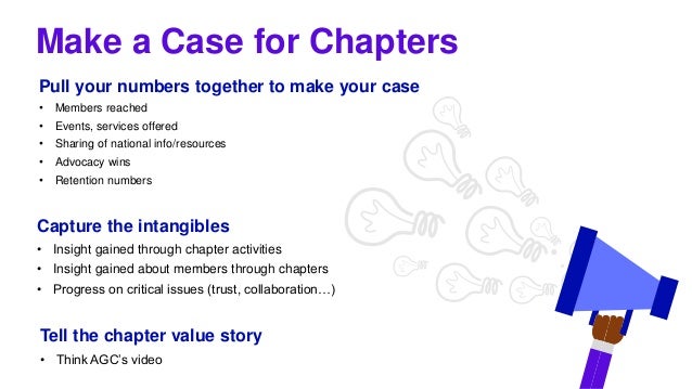 Make a Case for Chapters
Pull your numbers together to make your case
• Members reached
• Events, services offered
• Sharing of national info/resources
• Advocacy wins
• Retention numbers
Capture the intangibles
• Insight gained through chapter activities
• Insight gained about members through chapters
• Progress on critical issues (trust, collaboration…)
Tell the chapter value story
• Think AGC’s video
 