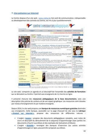 10
7. Une présence sur Internet
Le Centre dispose d’un site web : www.crpbw.be Cet outil de communication, indispensable
au développement des activités du Centre, est mis à jour quotidiennement.
Le site web comporte un agenda et un descriptif de l’ensemble des activités de formation
qui se déroulent au Centre. Il permet aux enseignants de s’y inscrire en ligne.
Il présente chacune des ressources pédagogiques de la base documentaire, avec une
description très précise du contenu et de son aspect graphique. Les ressources sont classées
par niveau d’enseignement et par matière enseignée.
Depuis 2014, le site web propose une banque de ressources numériques gratuites destinées
aux enseignants. Cette banque, accessible sur la page d’accueil du site sous la rubrique
« Gratuit sur Internet », propose des ressources de différentes natures :
• L'onglet «Leçons » propose des documents pédagogiques complets, avec notes de
cours et descriptif du déroulement de la séquence d'apprentissage (avec parfois les
documents à fournir aux élèves et des exemples de réalisations d’élèves).
• L'onglet « Activités » renseigne des banques d’exercices (ou autres activités
d’apprentissage) en ligne, pouvant être proposés aux élèves.
 