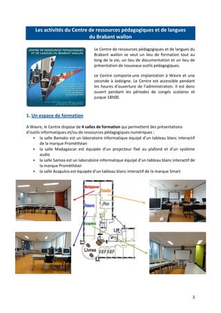 3
Les activités du Centre de ressources pédagogiques et de langues
du Brabant wallon
Le Centre de ressources pédagogiques et de langues du
Brabant wallon se veut un lieu de formation tout au
long de la vie, un lieu de documentation et un lieu de
présentation de nouveaux outils pédagogiques.
Le Centre comporte une implantation à Wavre et une
seconde à Jodoigne. Le Centre est accessible pendant
les heures d’ouverture de l’administration. Il est donc
ouvert pendant les périodes de congés scolaires et
jusque 18h00.
1. Un espace de formation
A Wavre, le Centre dispose de 4 salles de formation qui permettent des présentations
d’outils informatiques et/ou de ressources pédagogiques numériques :
• la salle Bamako est un laboratoire informatique équipé d’un tableau blanc interactif
de la marque Prométhéan
• la salle Madagascar est équipée d’un projecteur fixé au plafond et d’un système
audio
• la salle Samoa est un laboratoire informatique équipé d’un tableau blanc interactif de
la marque Prométhéan
• la salle Acapulco est équipée d’un tableau blanc interactif de la marque Smart
 