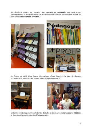 5
Un deuxième espace est consacré aux ouvrages de pédagogie, aux programmes
d’enseignement et aux publications de la Communauté française. Un troisième espace est
consacré à la recherche en éducation.
Le Centre est doté d’une borne informatique offrant l’accès à la base de données
documentaires, ainsi qu’à des présentations de logiciels éducatifs.
Le Centre collabore par ailleurs le Centre d’études et de documentations sociales (CEDS) de
la Direction d’administration des Affaires sociales.
 