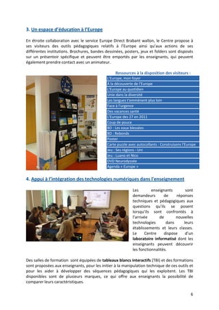6
3. Un espace d’éducation à l’Europe
En étroite collaboration avec le service Europe Direct Brabant wallon, le Centre propose à
ses visiteurs des outils pédagogiques relatifs à l’Europe ainsi qu’aux actions de ses
différentes institutions. Brochures, bandes dessinées, posters, jeux et folders sont disposés
sur un présentoir spécifique et peuvent être emportés par les enseignants, qui peuvent
également prendre contact avec un animateur.
Ressources à la disposition des visiteurs :
L'Europe, mon foyer
À la découverte de l'Europe
L'Europe au quotidien
Unie dans la diversité
Les langues t'emmènent plus loin
Face à l'urgence
Des vacances santé
L'Europe des 27 en 2011
Coup de pouce
BD : Les eaux blessées
BD : Rebonds
Poster
Carte puzzle avec autocollants : Construisons l'Europe
Jeu : Ses régions - Uni
Jeu : Luano et Nico
DVD Neurodyssée
Agenda « Europe »
4. Appui à l’intégration des technologies numériques dans l'enseignement
Les enseignants sont
demandeurs de réponses
techniques et pédagogiques aux
questions qu’ils se posent
lorsqu’ils sont confrontés à
l’arrivée de nouvelles
technologies dans leurs
établissements et leurs classes.
Le Centre dispose d’un
laboratoire informatisé dont les
enseignants peuvent découvrir
les fonctionnalités.
Des salles de formation sont équipées de tableaux blancs interactifs (TBI) et des formations
sont proposées aux enseignants, pour les initier à la manipulation technique de ces outils et
pour les aider à développer des séquences pédagogiques qui les exploitent. Les TBI
disponibles sont de plusieurs marques, ce qui offre aux enseignants la possibilité de
comparer leurs caractéristiques.
 
