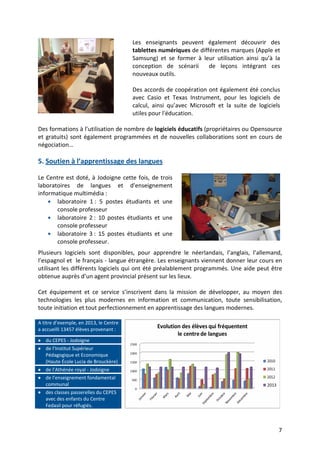 7
Les enseignants peuvent également découvrir des
tablettes numériques de différentes marques (Apple et
Samsung) et se former à leur utilisation ainsi qu’à la
conception de scénarii de leçons intégrant ces
nouveaux outils.
Des accords de coopération ont également été conclus
avec Casio et Texas Instrument, pour les logiciels de
calcul, ainsi qu’avec Microsoft et la suite de logiciels
utiles pour l'éducation.
Des formations à l’utilisation de nombre de logiciels éducatifs (propriétaires ou Opensource
et gratuits) sont également programmées et de nouvelles collaborations sont en cours de
négociation…
5. Soutien à l’apprentissage des langues
Le Centre est doté, à Jodoigne cette fois, de trois
laboratoires de langues et d'enseignement
informatique multimédia :
• laboratoire 1 : 5 postes étudiants et une
console professeur
• laboratoire 2 : 10 postes étudiants et une
console professeur
• laboratoire 3 : 15 postes étudiants et une
console professeur.
Plusieurs logiciels sont disponibles, pour apprendre le néerlandais, l’anglais, l’allemand,
l’espagnol et le français - langue étrangère. Les enseignants viennent donner leur cours en
utilisant les différents logiciels qui ont été préalablement programmés. Une aide peut être
obtenue auprès d’un agent provincial présent sur les lieux.
Cet équipement et ce service s’inscrivent dans la mission de développer, au moyen des
technologies les plus modernes en information et communication, toute sensibilisation,
toute initiation et tout perfectionnement en apprentissage des langues modernes.
A titre d’exemple, en 2013, le Centre
a accueilli 13457 élèves provenant :
•••• du CEPES - Jodoigne
•••• de l’Institut Supérieur
Pédagogique et Economique
(Haute École Lucia de Brouckère)
•••• de l’Athénée royal - Jodoigne
•••• de l’enseignement fondamental
communal
•••• des classes passerelles du CEPES
avec des enfants du Centre
Fedasil pour réfugiés.
 