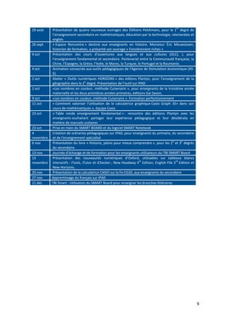 9
29 août Présentation de quatre nouveaux ouvrages des Éditions Pelckmans, pour le 1
er
degré de
l’enseignement secondaire en mathématiques, éducation par la technologie, néerlandais et
anglais
26 sept « Espace Rencontre » destiné aux enseignants en histoire. Monsieur Éric Meuwsissen,
historien de formation, a présenté son ouvrage « Foncièrement riches »
9 oct Présentation des cours d'ouvertures aux langues et aux cultures (OLC), ), pour
l'enseignement fondamental et secondaire. Partenariat entre la Communauté française, la
Chine, l’Espagne, la Grèce, l’Italie, le Maroc, la Turquie, le Portugal et la Roumanie.
4 oct Animation consacrée aux outils pédagogiques de l’Agence de Stimulation économique (AS-
E).
2 oct Atelier « Outils numériques HORIZONS » des éditons Plantyn, pour l’enseignement de la
géographie dans le 2
e
degré. Présentation de l’outil sur iPAD
2 oct «Les nombres en couleur, méthode Cuisenaire », pour enseignants de la troisième année
maternelle et les deux premières années primaires, éditions Gai Savoir,
9 oct «Les nombres en couleur, méthode Cuisenaire ». Formation perfectionnement
11 oct « Comment valoriser l'utilisation de la calculatrice graphique Casio Graph 35+ dans son
cours de mathématiques », équipe Casio
23 oct « Table ronde enseignement fondamental » : rencontre des éditions Plantyn avec les
enseignants souhaitant partager leur expérience pédagogique et leur désidérata en
matière de manuels scolaires
23 oct Prise en main du SMART BOARD et du logiciel SMART Notebook
4
novembre
Création de scénarios pédagogiques sur iPAD, pour enseignants du primaire, du secondaire
et de l'enseignement spécialisé
6 nov Présentation du livre « Histoire, jalons pour mieux comprendre », pour les 2
e
et 3
e
degrés
du secondaire.
13 nov Journée d’échange et de formation pour les enseignants utilisateurs du TBI SMART Board
13
novembre
Présentation des nouveautés numériques d’Oxford, utilisables sur tableaux blancs
interactifs : iTools, iTutor et iChecker ; New Headway 4
th
Edition, English File 3
rd
Edition et
New Horizons.
20 nov Présentation de la calculatrice CASIO sur la Fx-CG20, aux enseignants du secondaire
27 nov Apprentissage du français sur iPAD
11 déc TBI Smart : Utilisation du SMART Board pour enseigner les branches littéraires
 
