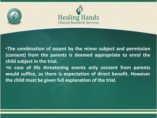 •The combination of assent by the minor subject and permission
(consent) from the parents is deemed appropriate to enrol the
child subject in the trial.
•In case of life threatening events only consent from parents
would suffice, as there is expectation of direct benefit. However
the child must be given full explanation of the trial.
 